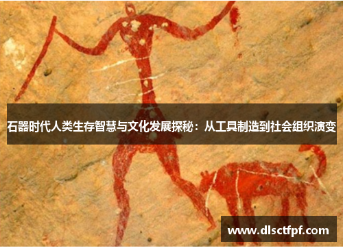 石器时代人类生存智慧与文化发展探秘：从工具制造到社会组织演变
